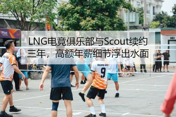 LNG电竞俱乐部与Scout续约三年，高额年薪细节浮出水面
